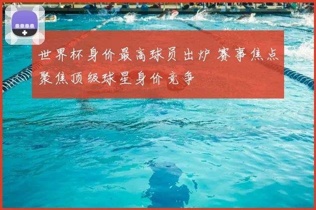 世界杯身价最高球员出炉 赛事焦点聚焦顶级球星身价竞争
