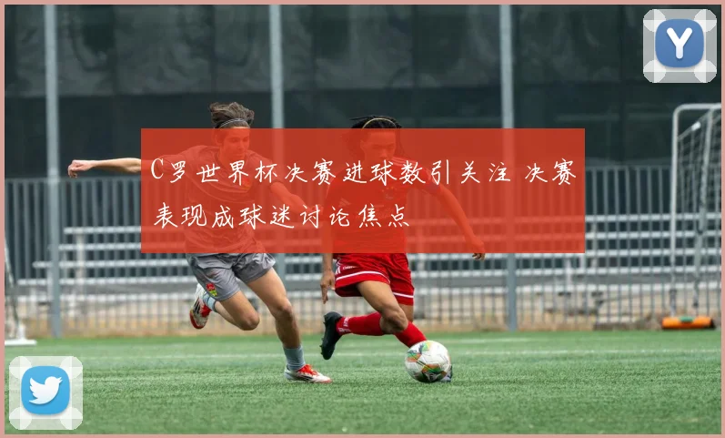 C罗世界杯决赛进球数引关注 决赛表现成球迷讨论焦点