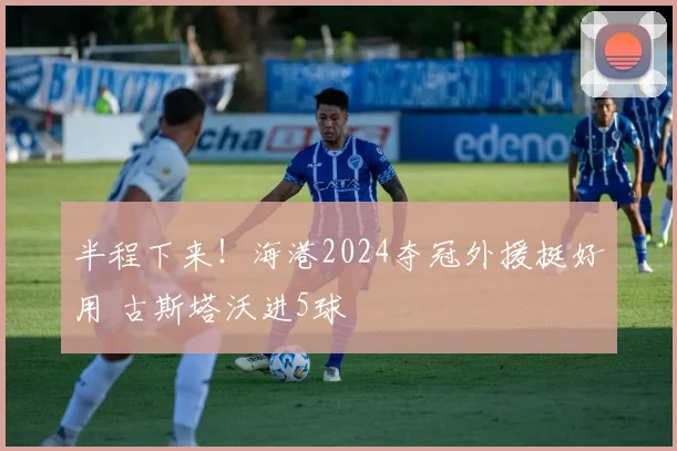 半程下来!海港2024夺冠外援挺好用 古斯塔沃进5球