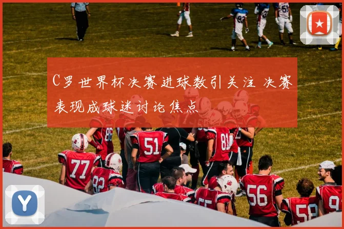 C罗世界杯决赛进球数引关注 决赛表现成球迷讨论焦点