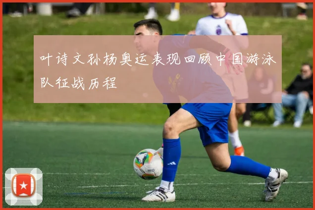 叶诗文孙杨奥运表现回顾中国游泳队征战历程