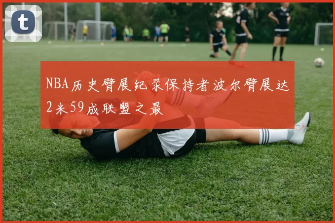 NBA历史臂展纪录保持者波尔臂展达2米59成联盟之最