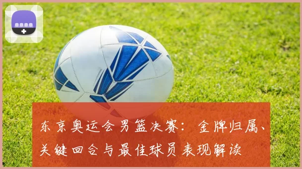 东京奥运会男篮决赛:金牌归属、关键回合与最佳球员表现解读