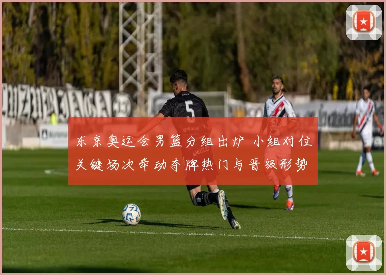 东京奥运会男篮分组出炉 小组对位关键场次牵动夺牌热门与晋级形势