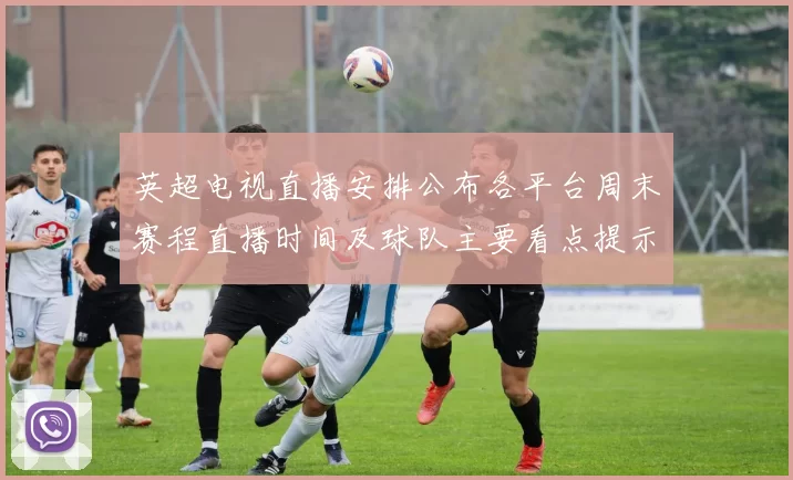 英超电视直播安排公布各平台周末赛程直播时间及球队主要看点提示