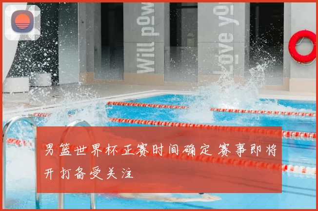 男篮世界杯正赛时间确定 赛事即将开打备受关注