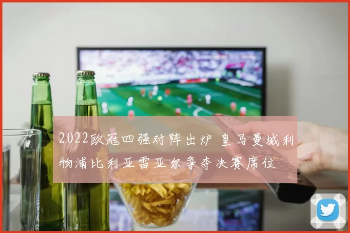 2022欧冠四强对阵出炉 皇马曼城利物浦比利亚雷亚尔争夺决赛席位