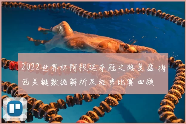 2022世界杯阿根廷夺冠之路复盘 梅西关键数据解析及经典比赛回顾