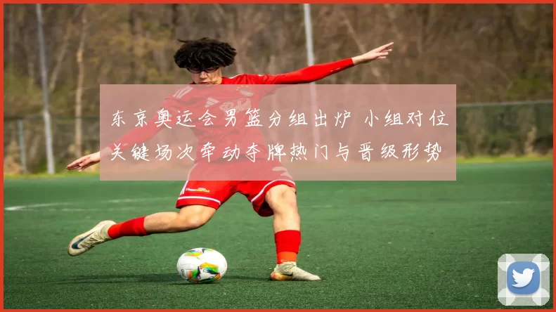 东京奥运会男篮分组出炉 小组对位关键场次牵动夺牌热门与晋级形势