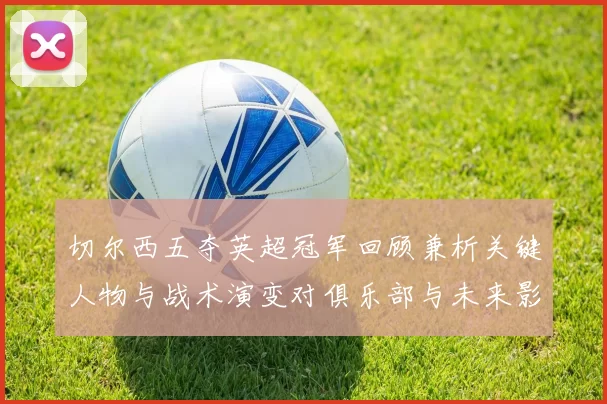 切尔西五夺英超冠军回顾兼析关键人物与战术演变对俱乐部与未来影响