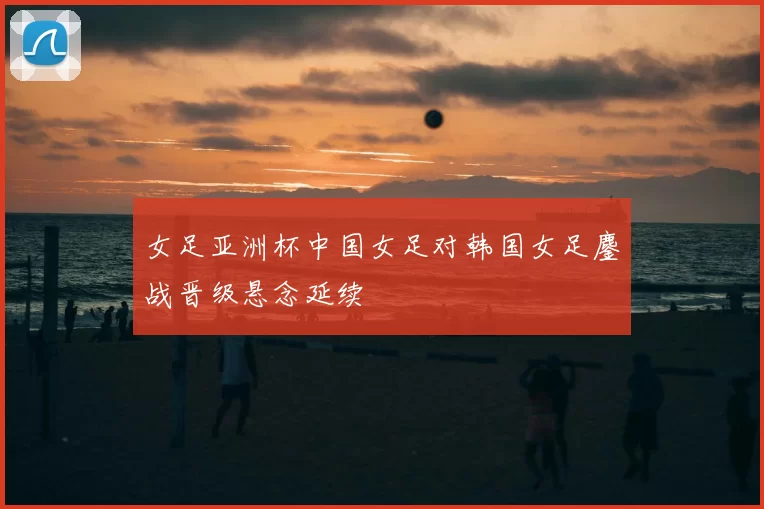 女足亚洲杯中国女足对韩国女足鏖战晋级悬念延续