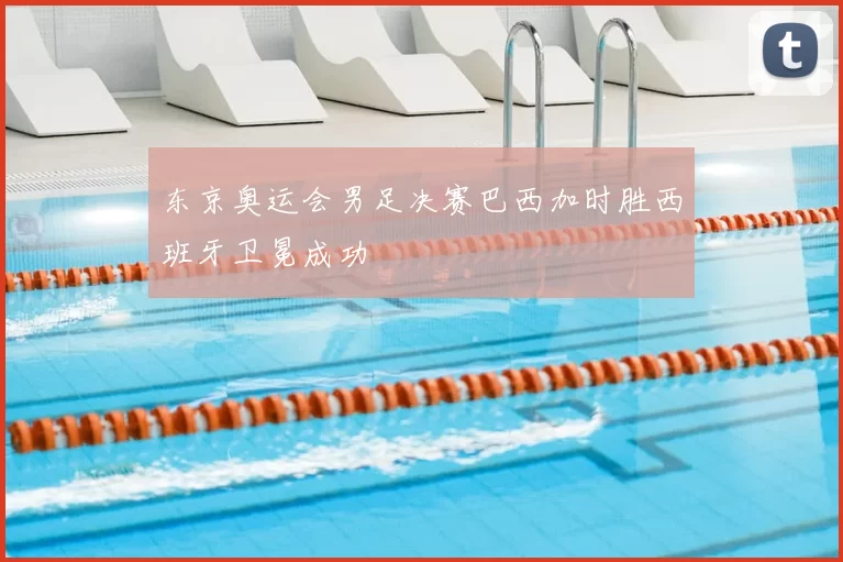 东京奥运会男足决赛巴西加时胜西班牙卫冕成功