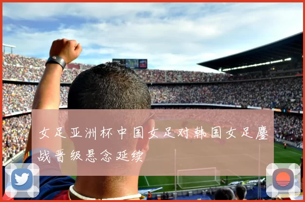 女足亚洲杯中国女足对韩国女足鏖战晋级悬念延续