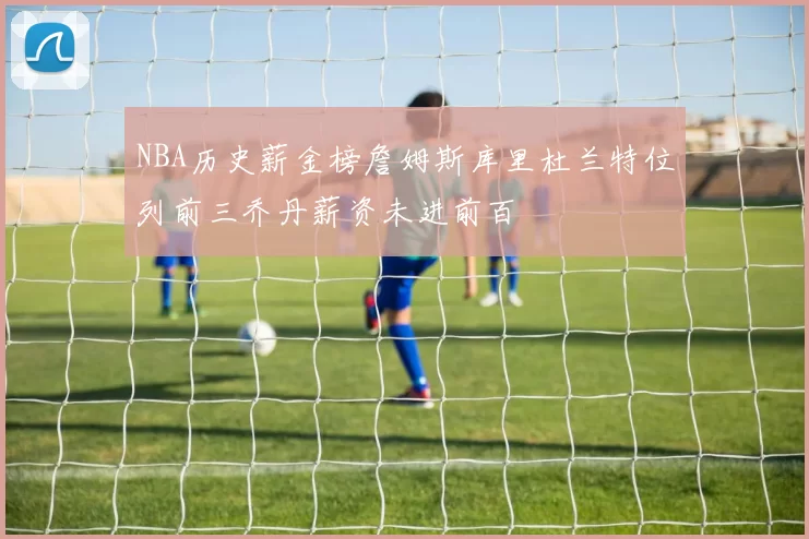 NBA历史薪金榜詹姆斯库里杜兰特位列前三乔丹薪资未进前百