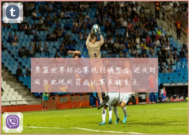 男篮世界杯比赛规则调整后 进攻时间与犯规处罚成比赛关键看点