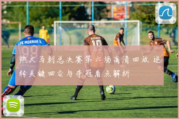 热火马刺总决赛第六场高清回放 逆转关键回合与夺冠看点解析