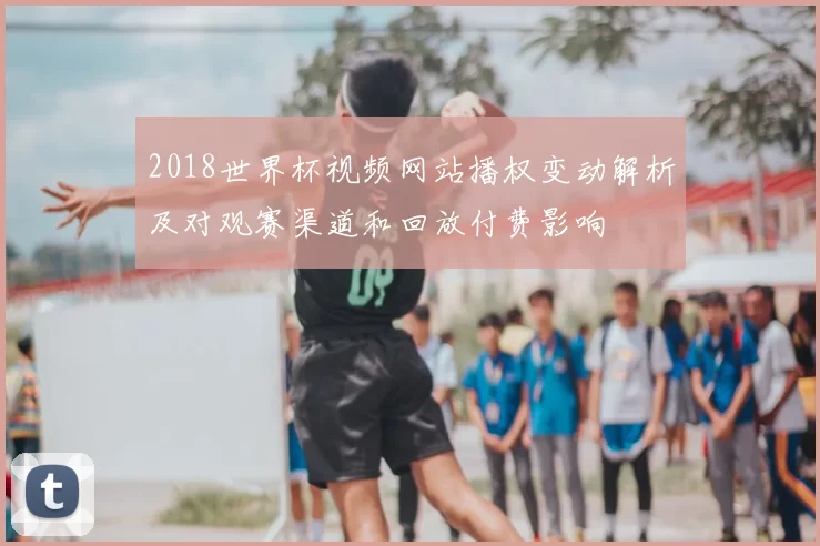 2018世界杯视频网站播权变动解析及对观赛渠道和回放付费影响