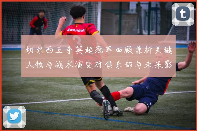 切尔西五夺英超冠军回顾兼析关键人物与战术演变对俱乐部与未来影响