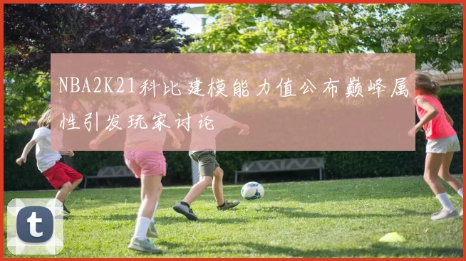 NBA2K21科比建模能力值公布巅峰属性引发玩家讨论
