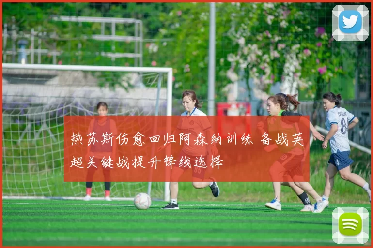 热苏斯伤愈回归阿森纳训练 备战英超关键战提升锋线选择