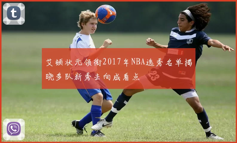 艾顿状元领衔2017年NBA选秀名单揭晓多队新秀去向成看点