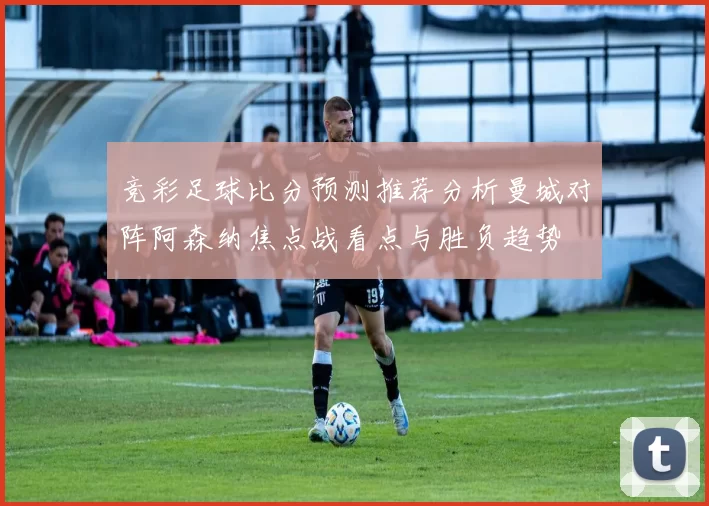 竞彩足球比分预测推荐分析曼城对阵阿森纳焦点战看点与胜负趋势