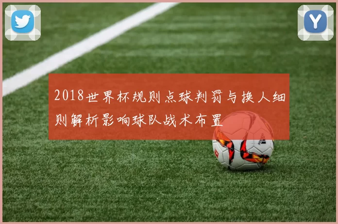 2018世界杯规则点球判罚与换人细则解析影响球队战术布置