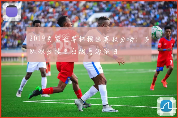 2019男篮世界杯预选赛积分榜：多队积分接近出线悬念依旧