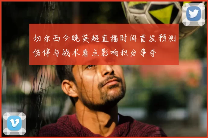 切尔西今晚英超直播时间首发预测伤停与战术看点影响积分争夺