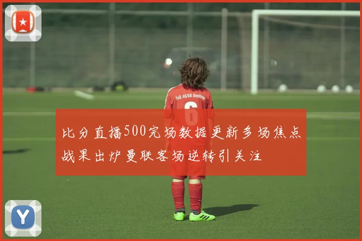 比分直播500完场数据更新多场焦点战果出炉曼联客场逆转引关注