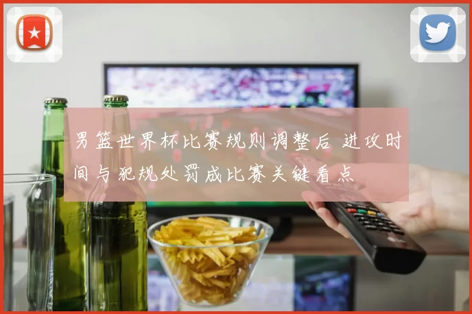男篮世界杯比赛规则调整后 进攻时间与犯规处罚成比赛关键看点