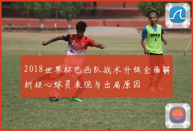 2018世界杯巴西队战术升级全面解析核心球员表现与出局原因