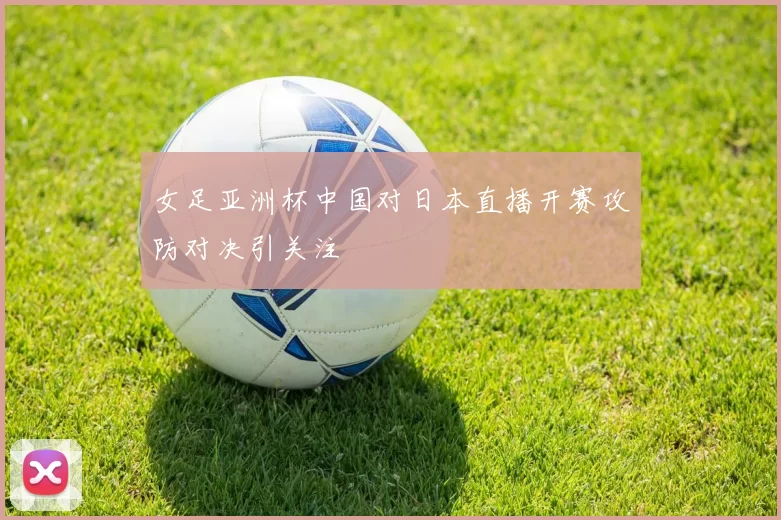 女足亚洲杯中国对日本直播开赛攻防对决引关注