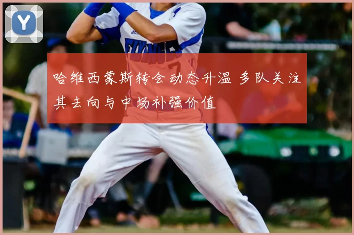 哈维西蒙斯转会动态升温 多队关注其去向与中场补强价值