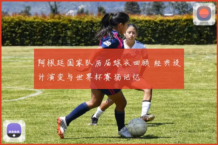 阿根廷国家队历届球衣回顾 经典设计演变与世界杯赛场记忆