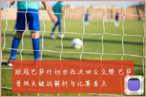 欧冠巴萨对切尔西次回合交锋 巴萨晋级关键战解析与比赛看点
