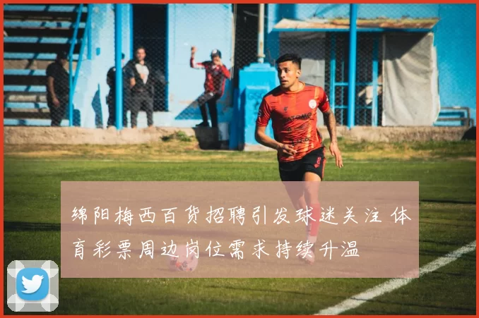 绵阳梅西百货招聘引发球迷关注 体育彩票周边岗位需求持续升温