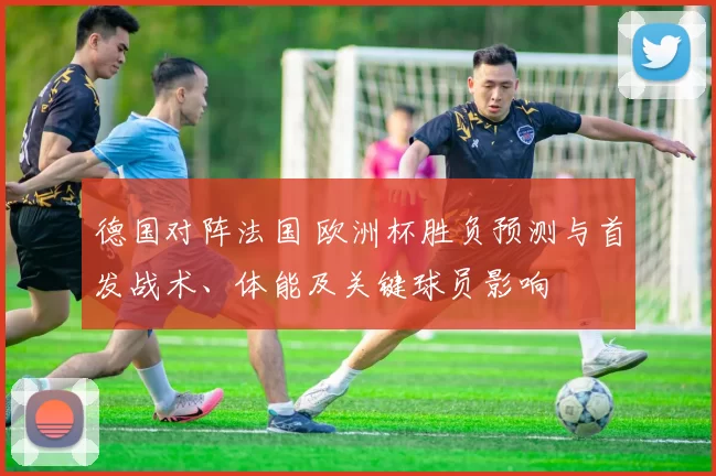 德国对阵法国 欧洲杯胜负预测与首发战术、体能及关键球员影响