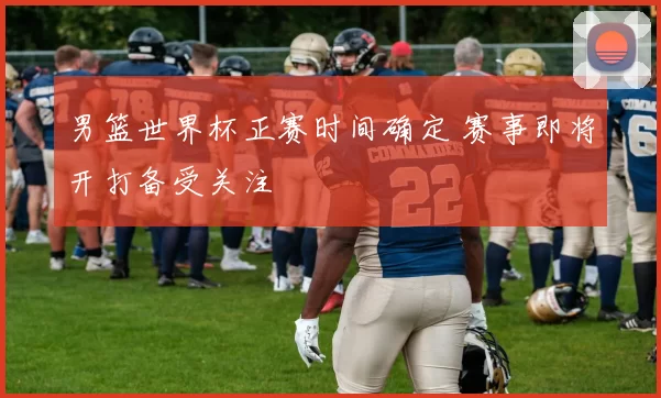 男篮世界杯正赛时间确定 赛事即将开打备受关注