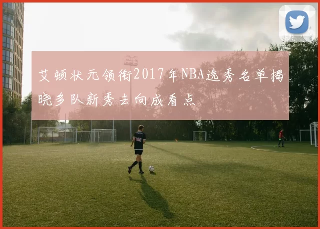 艾顿状元领衔2017年NBA选秀名单揭晓多队新秀去向成看点