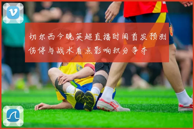 切尔西今晚英超直播时间首发预测伤停与战术看点影响积分争夺